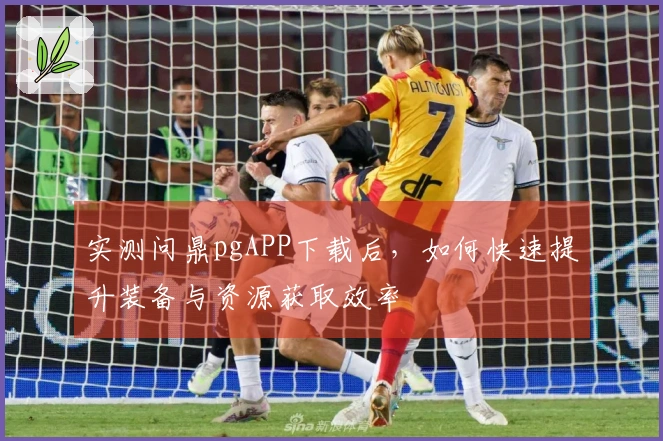 实测问鼎pgAPP下载后，如何快速提升装备与资源获取效率