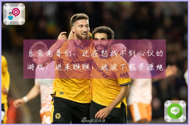 乐鱼老哥们，还在愁找不到心仪的游戏？进来瞧瞧，这波下载资源绝对够味！