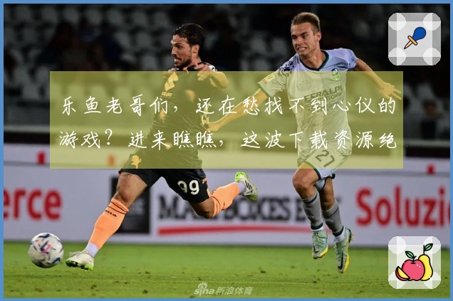 乐鱼老哥们，还在愁找不到心仪的游戏？进来瞧瞧，这波下载资源绝对够味！