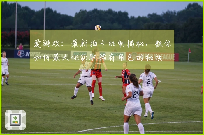 爱游戏：最新抽卡机制揭秘，教你如何最大化获取稀有角色的秘诀