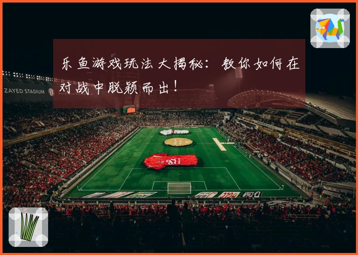乐鱼游戏玩法大揭秘：教你如何在对战中脱颖而出！