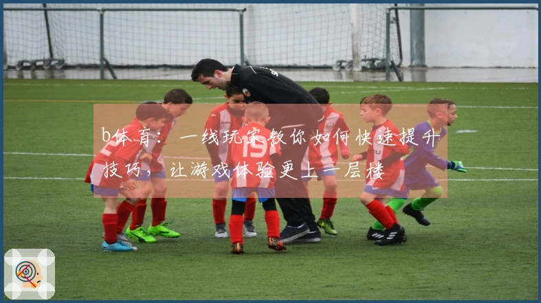 b体育：一线玩家教你如何快速提升技巧，让游戏体验更上一层楼