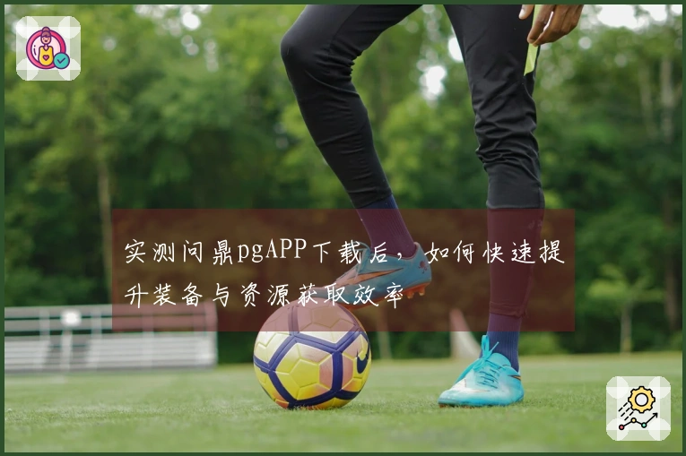 实测问鼎pgAPP下载后，如何快速提升装备与资源获取效率