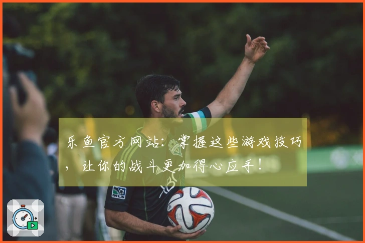 乐鱼官方网站：掌握这些游戏技巧，让你的战斗更加得心应手！