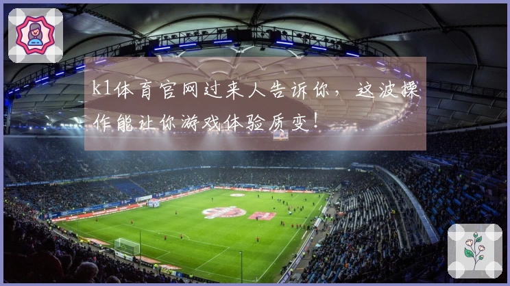 k1体育官网过来人告诉你，这波操作能让你游戏体验质变！