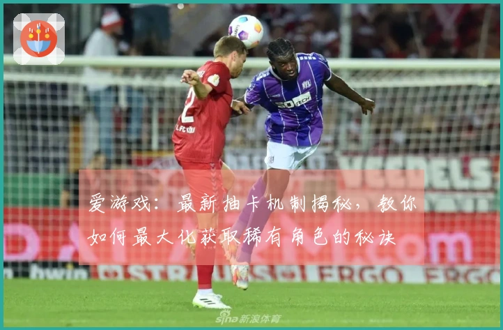 爱游戏：最新抽卡机制揭秘，教你如何最大化获取稀有角色的秘诀